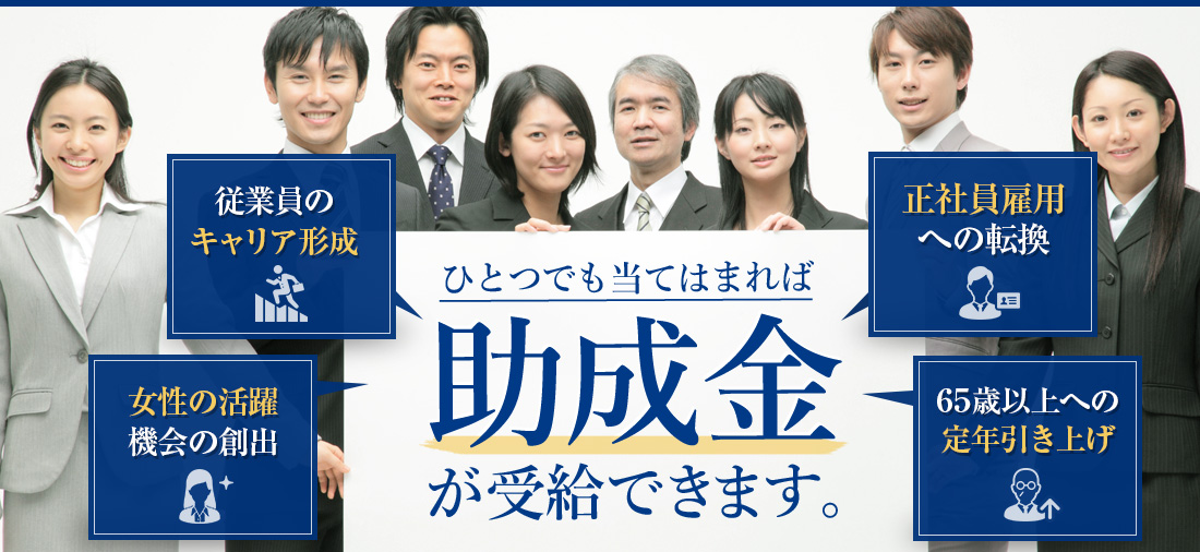 従業員のキャリア形成/女性の活躍機会の創出/正社員雇用への転換/介護と仕事の
両立支援/ひとつでも当てはまれば助成金が受給できます。